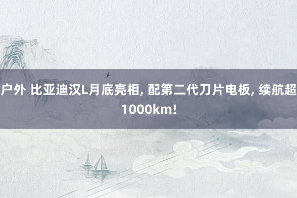 户外 比亚迪汉L月底亮相， 配第二代刀片电板， 续航超1000km!