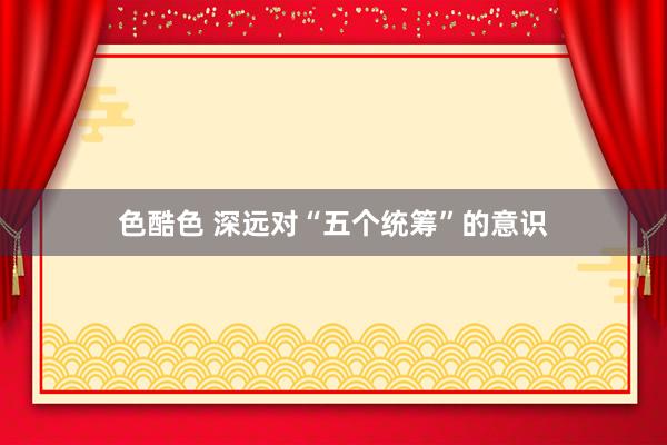 色酷色 深远对“五个统筹”的意识