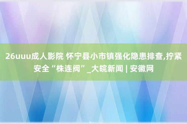 26uuu成人影院 怀宁县小市镇强化隐患排查，拧紧安全“株连阀”_大皖新闻 | 安徽网