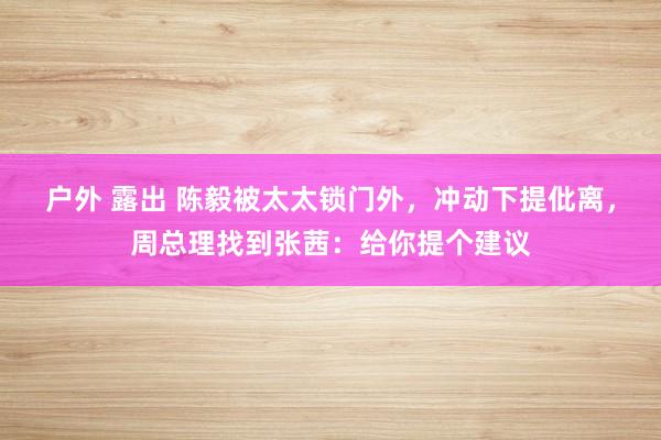 户外 露出 陈毅被太太锁门外，冲动下提仳离，周总理找到张茜：给你提个建议