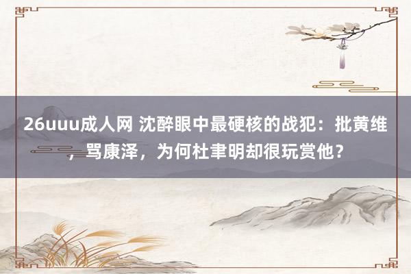 26uuu成人网 沈醉眼中最硬核的战犯：批黄维，骂康泽，为何杜聿明却很玩赏他？