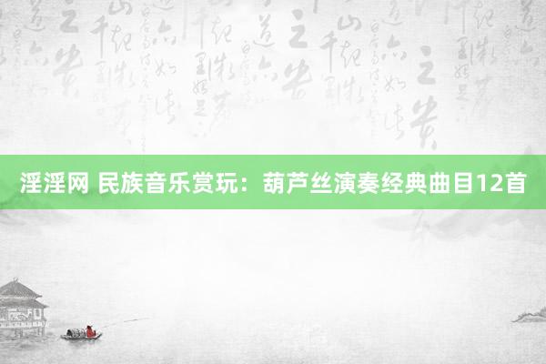 淫淫网 民族音乐赏玩：葫芦丝演奏经典曲目12首
