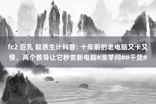fc2 巨乳 聪惠生计科普: 十年前的老电脑又卡又慢，两个教导让它秒变新电脑#涨学问##干货#