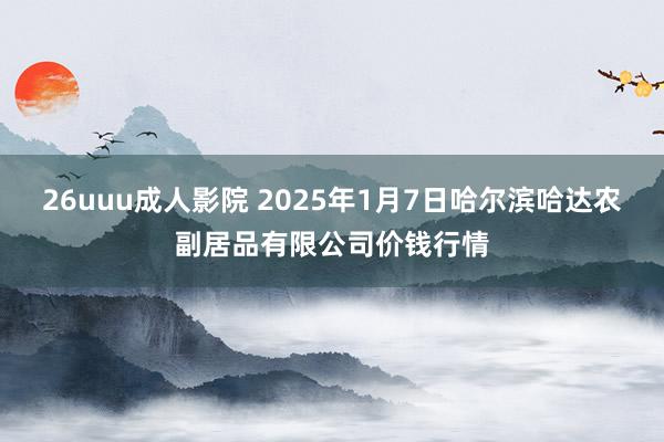 26uuu成人影院 2025年1月7日哈尔滨哈达农副居品有限公司价钱行情