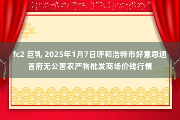 fc2 巨乳 2025年1月7日呼和浩特市好意思通首府无公害农产物批发商场价钱行情