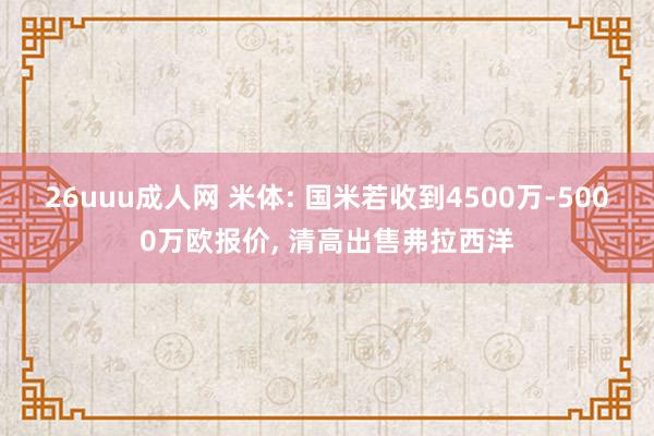 26uuu成人网 米体: 国米若收到4500万-5000万欧报价， 清高出售弗拉西洋