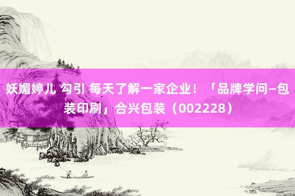 妖媚婷儿 勾引 每天了解一家企业！「品牌学问—包装印刷」合兴包装（002228）