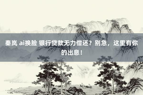 秦岚 ai换脸 银行贷款无力偿还？别急，这里有你的出息！
