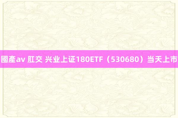 國產av 肛交 兴业上证180ETF（530680）当天上市