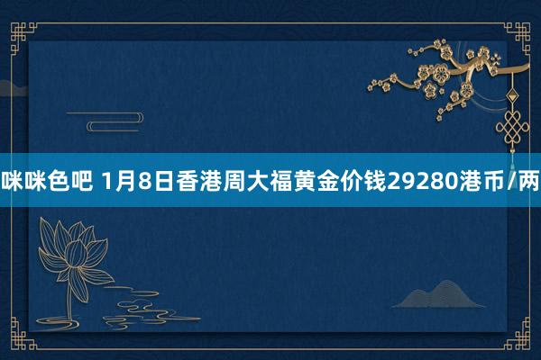 咪咪色吧 1月8日香港周大福黄金价钱29280港币/两