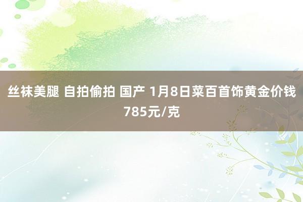 丝袜美腿 自拍偷拍 国产 1月8日菜百首饰黄金价钱785元/克