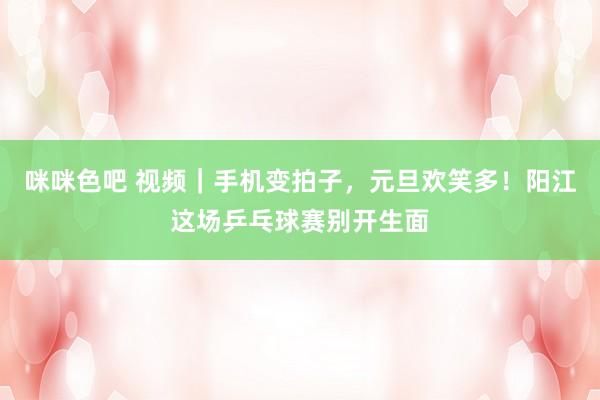咪咪色吧 视频｜手机变拍子，元旦欢笑多！阳江这场乒乓球赛别开生面
