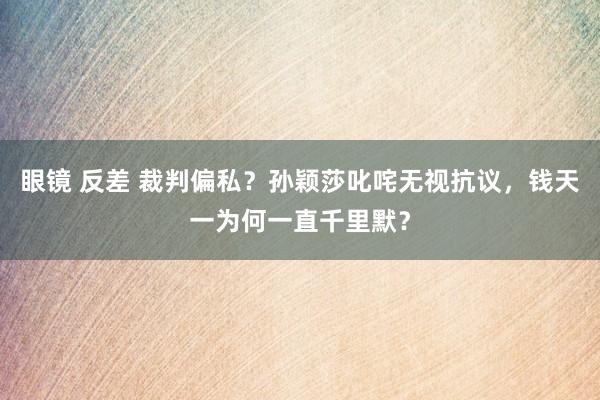 眼镜 反差 裁判偏私？孙颖莎叱咤无视抗议，钱天一为何一直千里默？