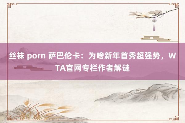 丝袜 porn 萨巴伦卡：为啥新年首秀超强势，WTA官网专栏作者解谜
