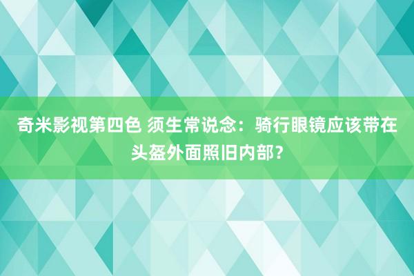 奇米影视第四色 须生常说念：骑行眼镜应该带在头盔外面照旧内部？