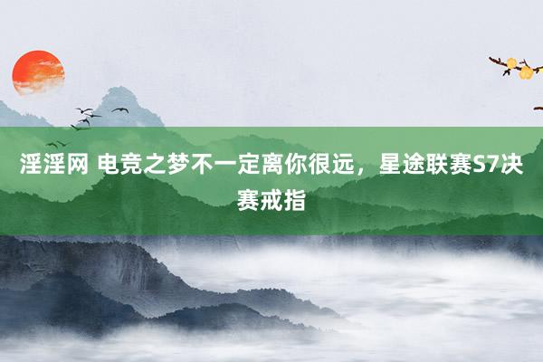 淫淫网 电竞之梦不一定离你很远，星途联赛S7决赛戒指