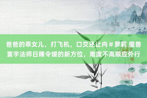 爸爸的乖女儿，打飞机，口交还让禸＃萝莉 魔兽寰宇法师日赚令嫒的新方位，难度不高顺应外行