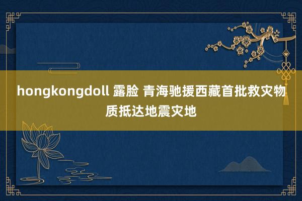 hongkongdoll 露脸 青海驰援西藏首批救灾物质抵达地震灾地