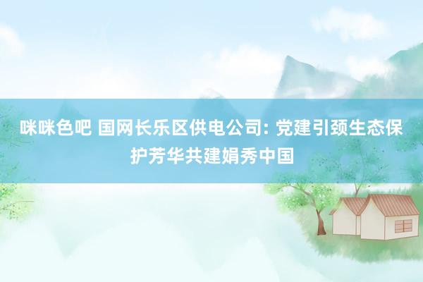 咪咪色吧 国网长乐区供电公司: 党建引颈生态保护芳华共建娟秀中国