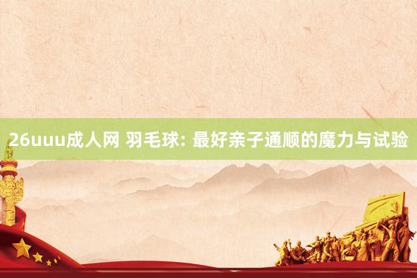 26uuu成人网 羽毛球: 最好亲子通顺的魔力与试验