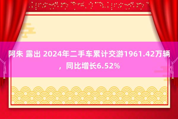 阿朱 露出 2024年二手车累计交游1961.42万辆，同比增长6.52%