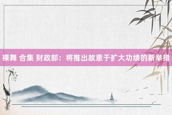 裸舞 合集 财政部：将推出故意于扩大功绩的新举措