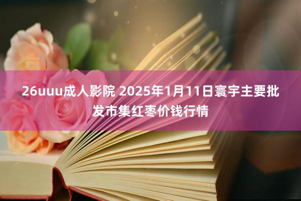 26uuu成人影院 2025年1月11日寰宇主要批发市集红枣价钱行情
