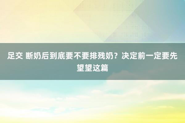 足交 断奶后到底要不要排残奶？决定前一定要先望望这篇