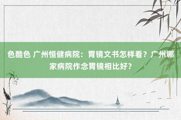 色酷色 广州恒健病院：胃镜文书怎样看？广州哪家病院作念胃镜相比好？
