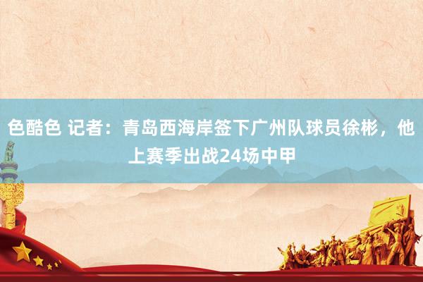 色酷色 记者：青岛西海岸签下广州队球员徐彬，他上赛季出战24场中甲