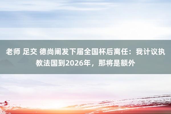 老师 足交 德尚阐发下届全国杯后离任：我计议执教法国到2026年，那将是额外