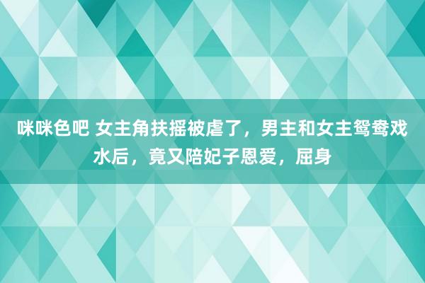 咪咪色吧 女主角扶摇被虐了，男主和女主鸳鸯戏水后，竟又陪妃子恩爱，屈身