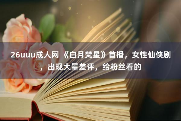 26uuu成人网 《白月梵星》首播，女性仙侠剧，出现大量差评，给粉丝看的