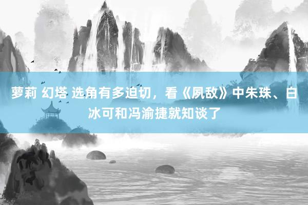 萝莉 幻塔 选角有多迫切，看《夙敌》中朱珠、白冰可和冯渝捷就知谈了
