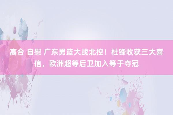 高合 自慰 广东男篮大战北控！杜锋收获三大喜信，欧洲超等后卫加入等于夺冠