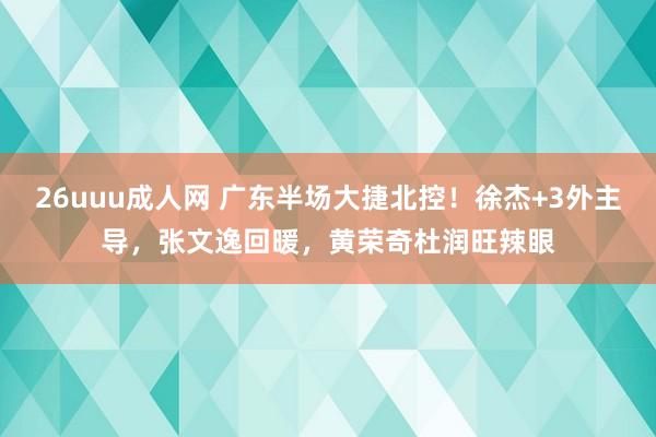 26uuu成人网 广东半场大捷北控！徐杰+3外主导，张文逸回暖，黄荣奇杜润旺辣眼