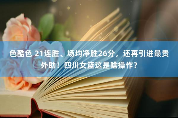 色酷色 21连胜、场均净胜26分，还再引进最贵外助！四川女篮这是啥操作？