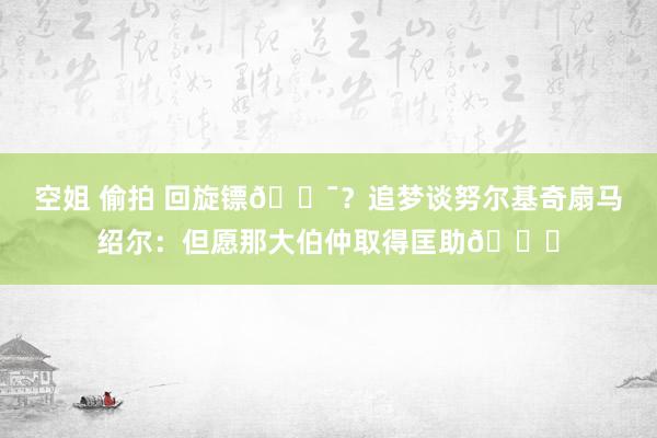 空姐 偷拍 回旋镖🎯？追梦谈努尔基奇扇马绍尔：但愿那大伯仲取得匡助😅
