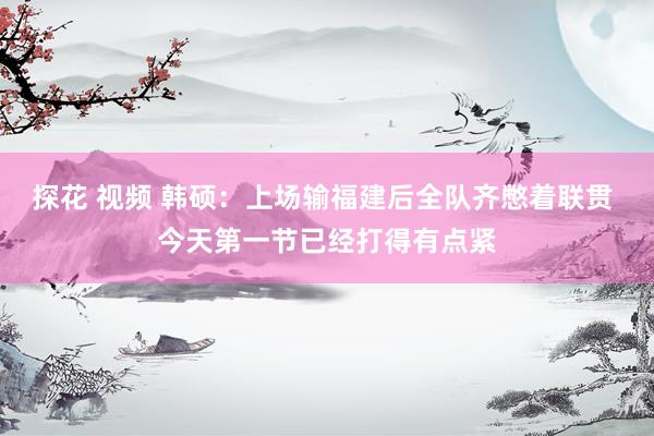 探花 视频 韩硕：上场输福建后全队齐憋着联贯 今天第一节已经打得有点紧