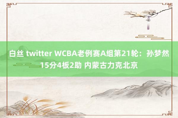 白丝 twitter WCBA老例赛A组第21轮：孙梦然15分4板2助 内蒙古力克北京