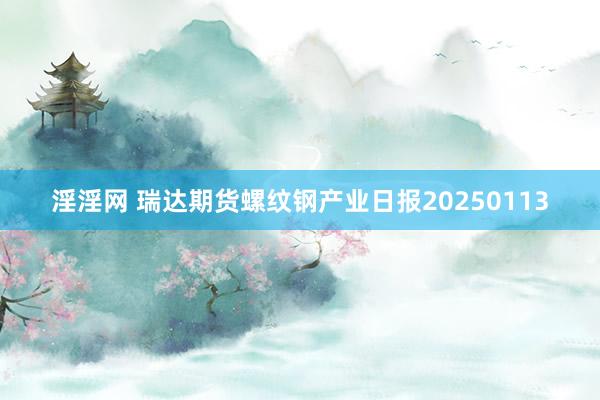 淫淫网 瑞达期货螺纹钢产业日报20250113