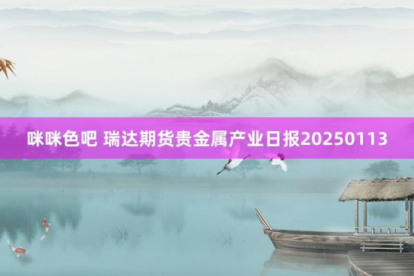 咪咪色吧 瑞达期货贵金属产业日报20250113