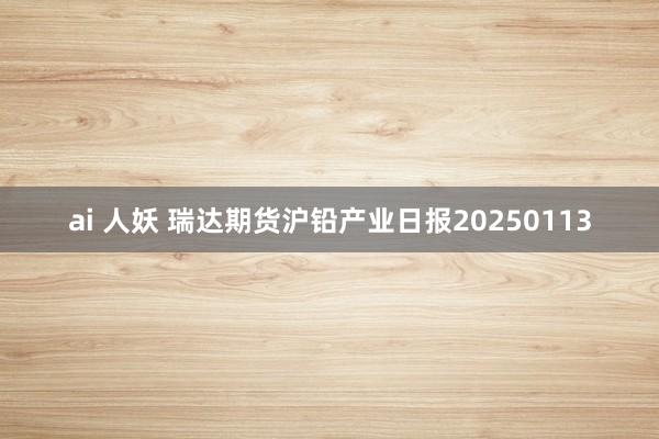 ai 人妖 瑞达期货沪铅产业日报20250113