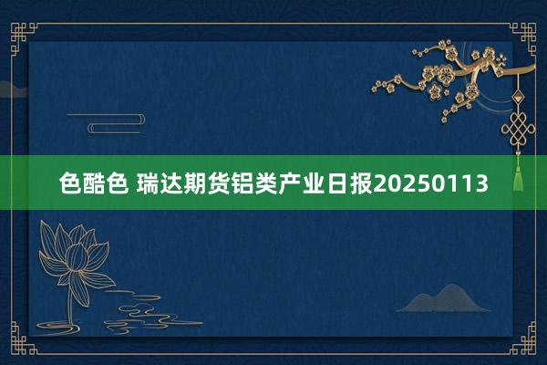 色酷色 瑞达期货铝类产业日报20250113