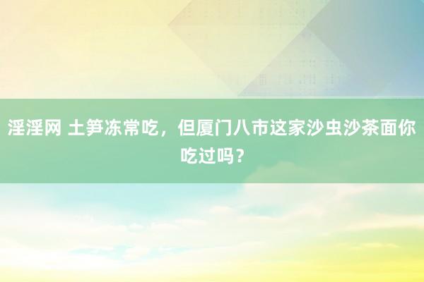 淫淫网 土笋冻常吃，但厦门八市这家沙虫沙茶面你吃过吗？