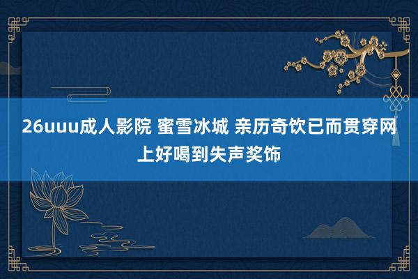 26uuu成人影院 蜜雪冰城 亲历奇饮已而贯穿网上好喝到失声奖饰