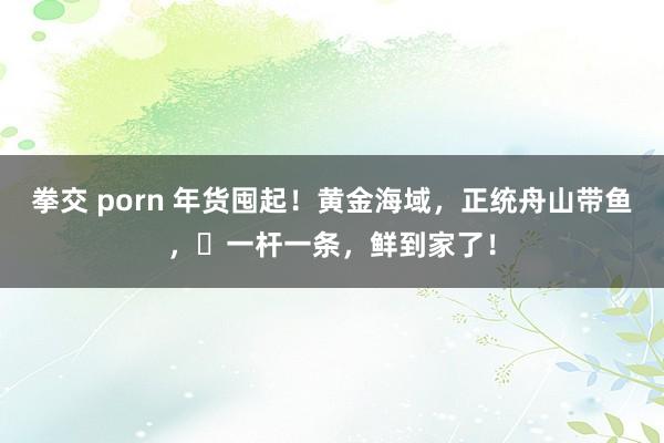 拳交 porn 年货囤起！黄金海域，正统舟山带鱼，​一杆一条，鲜到家了！