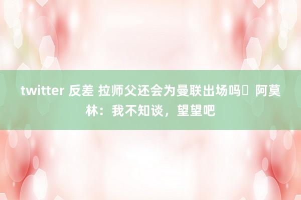 twitter 反差 拉师父还会为曼联出场吗❓阿莫林：我不知谈，望望吧