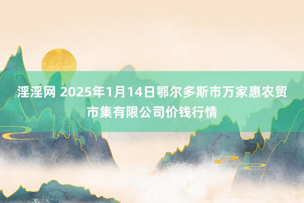 淫淫网 2025年1月14日鄂尔多斯市万家惠农贸市集有限公司价钱行情