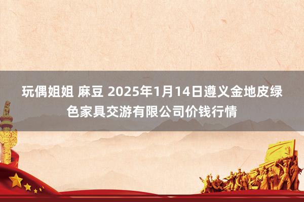 玩偶姐姐 麻豆 2025年1月14日遵义金地皮绿色家具交游有限公司价钱行情